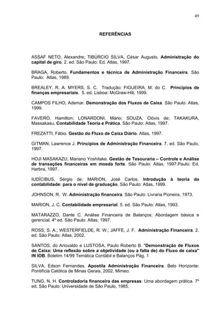 49
REFERÊNCIAS
ASSAF NETO, Alexandre; TIBÚRCIO SILVA, César Augusto. Administração do
capital de giro. 2. ed. São Paulo: Ed. Atlas, 1997.
BRAGA, Roberto. Fundamentos e técnica de Administração Financeira. São
Paulo: Atlas, 1989.
BREALEY, R. A. MYERS, S. C. Tradução: FIGUEIRA, M. do C. Princípios de
finanças empresariais. 5. ed. Lisboa: McGraw-Hill, 1999.
CAMPOS FILHO, Ademar. Demonstração dos Fluxos de Caixa. São Paulo: Atlas,
1999.
FAVERO, Hamilton; LONARDONI, Mário; SOUZA, Clóvis de; TAKAKURA,
Massakasu. Contabilidade Teoria e Prática. São Paulo: Atlas, 1997.
FREZATTI, Fábio. Gestão do Fluxo de Caixa Diário. Atlas, 1997.
GITMAN, Lawrence J. Princípios de Administração Financeira. 7. ed. São Paulo,
1997.
HOJI MASAKAZU, Mariano Yoshitake. Gestão de Tesouraria – Controle e Análise
de transações financeiras em moeda forte. São Paulo: Atlas, 1997.Paulo: Ed.
Harbra, 1997.
IUDÍCIBUS, Sérgio de; MARION, José Carlos. Introdução à teoria da
contabilidade: para o nível de graduação. São Paulo: Atlas, 1999.
JOHNSON, R. W. Administração financeira. São Paulo: Livraria Pioneira, 1973.
MARION, J. C. Contabilidade empresarial. 5. ed. São Paulo: Atlas, 1993.
MATARAZZO, Dante C. Análise Financeira de Balanços: Abordagem básica e
gerencial. 4º ed. São Paulo: Atlas, 1997.
ROSS, S. A.; WESTERFIELDE, R. W.; JAFFE, J. F. Administração Financeira. 2.
ed. São Paulo: Atlas, 2002.
SANTOS, do Ariovaldo e LUSTOSA, Paulo Roberto B. "Demonstração de Fluxos
de Caixa: Uma reflexão sobre a objetividade (ou a falta de) do Fluxo de caixa"
IN IOB. Boletim 14/99 Temática Contábil e Balanços Pág. 1
SILVA, Edson Fernandes. Apostila Administração Financeira. Belo Horizonte:
Pontifícia Católica de Minas Gerais, 2002. Mimeo.
TUNG, N. H. Controladoria financeira das empresas: Uma abordagem prática. 7º
ed. São Paulo: Universidade de São Paulo, 1985.
 