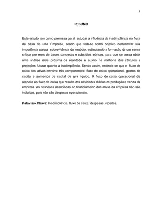 5
RESUMO
Este estudo tem como premissa geral estudar a influência da inadimplência no fluxo
de caixa de uma Empresa, sendo que tem-se como objetivo demonstrar sua
importância para a sobrevivência do negócio, estimulando a formação de um senso
crítico, por meio de bases concretas e subsídios teóricos, para que se possa obter
uma análise mais próxima da realidade e auxílio na melhoria dos cálculos e
projeções futuras quanto à inadimplência. Sendo assim, entende-se que o fluxo de
caixa dos ativos envolve três componentes: fluxo de caixa operacional, gastos de
capital e aumentos de capital de giro líquido. O fluxo de caixa operacional diz
respeito ao fluxo de caixa que resulta das atividades diárias de produção e venda da
empresa. As despesas associadas ao financiamento dos ativos da empresa não são
incluídas, pois não são despesas operacionais.
Palavras- Chave: Inadimplência, fluxo de caixa, despesas, receitas.
 