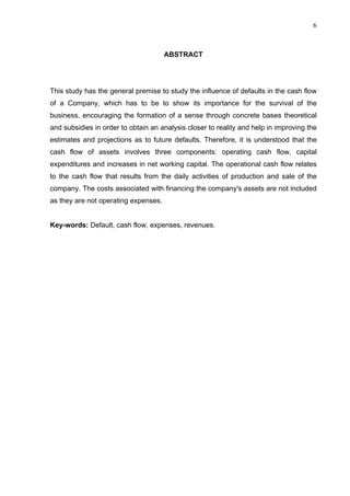 6
ABSTRACT
This study has the general premise to study the influence of defaults in the cash flow
of a Company, which has to be to show its importance for the survival of the
business, encouraging the formation of a sense through concrete bases theoretical
and subsidies in order to obtain an analysis closer to reality and help in improving the
estimates and projections as to future defaults. Therefore, it is understood that the
cash flow of assets involves three components: operating cash flow, capital
expenditures and increases in net working capital. The operational cash flow relates
to the cash flow that results from the daily activities of production and sale of the
company. The costs associated with financing the company's assets are not included
as they are not operating expenses.
Key-words: Default, cash flow, expenses, revenues.
 