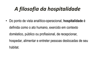 A filosofia da hospitalidade
• Do ponto de vista analítico-operacional, hospitalidade é
definida como o ato humano, exercido em contexto
doméstico, público ou profissional, de recepcionar,
hospedar, alimentar e entreter pessoas deslocadas de seu
hábitat.
 