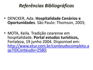 Referências Bibliográficas
• DENCKER, Ada. Hospitalidade Cenários e
Oportunidades. São Paulo: Thomson, 2003;
• MOTA, Keila. Tradição cearense em
hospitalidade. Portal estudos turísticos,
Fortaleza, 19 junho 2004. Disponivel em:
http://www.etur.com.br/conteudocompleto.a
sp?IDConteudo=2580;
 