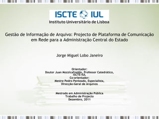 Gestão de Informação de Arquivo: Projecto de Plataforma de Comunicação
             em Rede para a Administração Central do Estado


                         Jorge Miguel Lobo Janeiro


                                    Orientador:
                  Doutor Juan Mozzicafreddo, Professor Catedrático,
                                     ISCTE-IUL
                                   Co-orientador:
                        Mestre Pedro Penteado, Especialista,
                             Direcção-Geral de Arquivos


                         Mestrado em Administração Pública
                               Trabalho de Projecto
                                  Dezembro, 2011
 