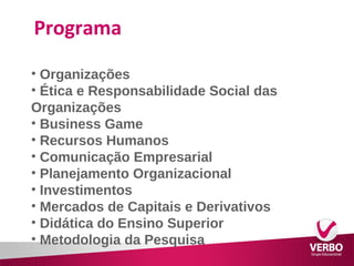 Programa 
• Organizações 
• Ética e Responsabilidade Social das 
Organizações 
• Business Game 
• Recursos Humanos 
• Comunicação Empresarial 
• Planejamento Organizacional 
• Investimentos 
• Mercados de Capitais e Derivativos 
• Didática do Ensino Superior 
• Metodologia da Pesquisa 
 