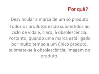 Por quê?

 Desvincular	
  a	
  marca	
  de	
  um	
  só	
  produto	
  
Todos	
  os	
  produtos	
  estão	
  subme8dos	
  ao	
  
 ciclo	
  de	
  vida	
  e,	
  claro,	
  à	
  obsolescência.	
  
Portanto,	
  quando	
  uma	
  marca	
  está	
  ligado	
  
 por	
  muito	
  tempo	
  a	
  um	
  único	
  produto,	
  
submete-­‐se	
  à	
  obsolescência,	
  imagem	
  do	
  
                          produto.	
  	
  
 
