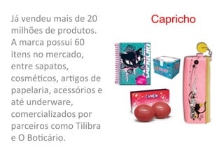 Já	
  vendeu	
  mais	
  de	
  20	
     Capricho
milhões	
  de	
  produtos.	
  	
  
A	
  marca	
  possui	
  60	
  
itens	
  no	
  mercado,	
  
entre	
  sapatos,	
  
cosmé8cos,	
  ar8gos	
  de	
  
papelaria,	
  acessórios	
  e	
  
até	
  underware,	
  
comercializados	
  por	
  
parceiros	
  como	
  Tilibra	
  
e	
  O	
  Bo8cário.	
  
 