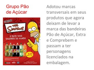 Grupo Pão   Adotou	
  marcas	
  
de Açúcar   transversais	
  em	
  seus	
  
            produtos	
  que	
  agora	
  
            deixam	
  de	
  levar	
  a	
  
            marca	
  das	
  bandeiras	
  
            Pão	
  de	
  Açúcar,	
  Extra	
  
            e	
  Comprebem	
  e	
  
            passam	
  a	
  ter	
  
            personagens	
  
            licenciados	
  na	
  
            embalagem.	
  
 