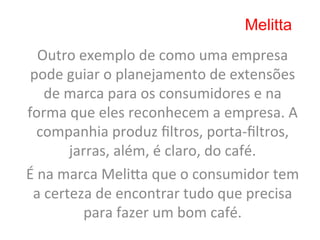 Melitta
     Outro	
  exemplo	
  de	
  como	
  uma	
  empresa	
  
 pode	
  guiar	
  o	
  planejamento	
  de	
  extensões	
  
      de	
  marca	
  para	
  os	
  consumidores	
  e	
  na	
  
forma	
  que	
  eles	
  reconhecem	
  a	
  empresa.	
  A	
  
    companhia	
  produz	
  ﬁltros,	
  porta-­‐ﬁltros,	
  
            jarras,	
  além,	
  é	
  claro,	
  do	
  café.	
  	
  
É	
  na	
  marca	
  Melima	
  que	
  o	
  consumidor	
  tem	
  
 a	
  certeza	
  de	
  encontrar	
  tudo	
  que	
  precisa	
  
               para	
  fazer	
  um	
  bom	
  café.	
  
 