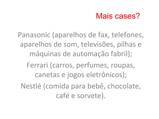 Mais cases?

Panasonic	
  (aparelhos	
  de	
  fax,	
  telefones,	
  
 aparelhos	
  de	
  som,	
  televisões,	
  pilhas	
  e	
  
    máquinas	
  de	
  automação	
  fabril);	
  
   Ferrari	
  (carros,	
  perfumes,	
  roupas,	
  
     canetas	
  e	
  jogos	
  eletrônicos);	
  
 Nestlé	
  (comida	
  para	
  bebê,	
  chocolate,	
  
                café	
  e	
  sorvete).	
  
 