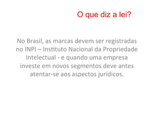 O que diz a lei?


No	
  Brasil,	
  as	
  marcas	
  devem	
  ser	
  registradas	
  
no	
  INPI	
  –	
  Ins8tuto	
  Nacional	
  da	
  Propriedade	
  
       Intelectual	
  -­‐	
  e	
  quando	
  uma	
  empresa	
  
 investe	
  em	
  novos	
  segmentos	
  deve	
  antes	
  
         atentar-­‐se	
  aos	
  aspectos	
  jurídicos.	
  	
  
 