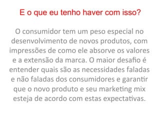 E o que eu tenho haver com isso?

   O	
  consumidor	
  tem	
  um	
  peso	
  especial	
  no	
  
 desenvolvimento	
  de	
  novos	
  produtos,	
  com	
  
impressões	
  de	
  como	
  ele	
  absorve	
  os	
  valores	
  
 e	
  a	
  extensão	
  da	
  marca.	
  O	
  maior	
  desaﬁo	
  é	
  
entender	
  quais	
  são	
  as	
  necessidades	
  faladas	
  
 e	
  não	
  faladas	
  dos	
  consumidores	
  e	
  garan8r	
  
  que	
  o	
  novo	
  produto	
  e	
  seu	
  marke8ng	
  mix	
  
  esteja	
  de	
  acordo	
  com	
  estas	
  expecta8vas.	
  
 