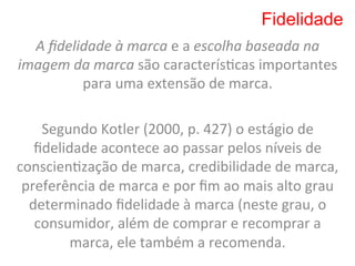 Fidelidade
   A	
  ﬁdelidade	
  à	
  marca	
  e	
  a	
  escolha	
  baseada	
  na	
  
imagem	
  da	
  marca	
  são	
  caracterís8cas	
  importantes	
  
             para	
  uma	
  extensão	
  de	
  marca.	
  
                                    	
  
    Segundo	
  Kotler	
  (2000,	
  p.	
  427)	
  o	
  estágio	
  de	
  
   ﬁdelidade	
  acontece	
  ao	
  passar	
  pelos	
  níveis	
  de	
  
conscien8zação	
  de	
  marca,	
  credibilidade	
  de	
  marca,	
  
 preferência	
  de	
  marca	
  e	
  por	
  ﬁm	
  ao	
  mais	
  alto	
  grau	
  
  determinado	
  ﬁdelidade	
  à	
  marca	
  (neste	
  grau,	
  o	
  
   consumidor,	
  além	
  de	
  comprar	
  e	
  recomprar	
  a	
  
           marca,	
  ele	
  também	
  a	
  recomenda.	
  
 