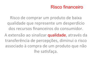 Risco financeiro

      Risco	
  de	
  comprar	
  um	
  produto	
  de	
  baixa	
  
 qualidade	
  que	
  represente	
  um	
  desperdício	
  
     dos	
  recursos	
  ﬁnanceiros	
  do	
  consumidor.	
  	
  
A	
  extensão	
  ao	
  sinalizar	
  qualidade,	
  através	
  da	
  
transferência	
  de	
  percepções,	
  diminui	
  o	
  risco	
  
associado	
  à	
  compra	
  de	
  um	
  produto	
  que	
  não	
  
                         lhe	
  sa8sfaça.	
  	
  
 