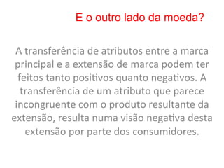 E o outro lado da moeda?

 A	
  transferência	
  de	
  atributos	
  entre	
  a	
  marca	
  
 principal	
  e	
  a	
  extensão	
  de	
  marca	
  podem	
  ter	
  
  feitos	
  tanto	
  posi8vos	
  quanto	
  nega8vos.	
  A	
  
   transferência	
  de	
  um	
  atributo	
  que	
  parece	
  
 incongruente	
  com	
  o	
  produto	
  resultante	
  da	
  
extensão,	
  resulta	
  numa	
  visão	
  nega8va	
  desta	
  
      extensão	
  por	
  parte	
  dos	
  consumidores.	
  
 