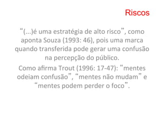 Riscos

  “(...)é	
  uma	
  estratégia	
  de	
  alto	
  risco”,	
  como	
  
  aponta	
  Souza	
  (1993:	
  46),	
  pois	
  uma	
  marca	
  
quando	
  transferida	
  pode	
  gerar	
  uma	
  confusão	
  
              na	
  percepção	
  do	
  público.	
  	
  
 Como	
  aﬁrma	
  Trout	
  (1996:	
  17-­‐47):	
  “mentes	
  
 odeiam	
  confusão”,	
  “mentes	
  não	
  mudam”	
  e	
  
        “mentes	
  podem	
  perder	
  o	
  foco”.	
  	
  
 