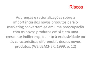 Riscos

          As	
  crenças	
  e	
  racionalizações	
  sobre	
  a	
  
     importância	
  dos	
  novos	
  produtos	
  para	
  o	
  
 marke8ng	
  convertem-­‐se	
  em	
  uma	
  preocupação	
  
    com	
  os	
  novos	
  produtos	
  em	
  si	
  e	
  em	
  uma	
  
crescente	
  indiferença	
  quanto	
  à	
  exclusividade	
  ou	
  
   às	
  caracterís8cas	
  diferenciais	
  desses	
  novos	
  
         produtos.	
  (WEILBACHER,	
  1999,	
  p.	
  12)	
  
 