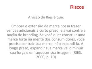 Riscos

                   A	
  visão	
  de	
  Ries	
  é	
  que:	
  
                                    	
  
   Embora	
  e	
  extensão	
  de	
  marca	
  possa	
  trazer	
  
vendas	
  adicionais	
  a	
  curto	
  prazo,	
  ela	
  vai	
  contra	
  a	
  
noção	
  de	
  branding.	
  Se	
  você	
  quer	
  construir	
  uma	
  
 marca	
  forte	
  na	
  mente	
  dos	
  consumidores,	
  você	
  
 precisa	
  contrair	
  sua	
  marca,	
  não	
  expandí-­‐la.	
  A	
  
 longo	
  prazo,	
  expandir	
  sua	
  marca	
  vai	
  diminuir	
  
  sua	
  força	
  e	
  enfraquecer	
  sua	
  imagem.	
  (RIES,	
  
                           2000,	
  p.	
  10)	
  
 