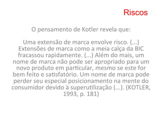 Riscos

          O	
  pensamento	
  de	
  Kotler	
  revela	
  que:	
  
                                    	
  
    Uma	
  extensão	
  de	
  marca	
  envolve	
  risco.	
  (...)	
  
   Extensões	
  de	
  marca	
  como	
  a	
  meia	
  calça	
  da	
  BIC	
  
  fracassou	
  rapidamente.	
  (...)	
  Além	
  do	
  mais,	
  um	
  
nome	
  de	
  marca	
  não	
  pode	
  ser	
  apropriado	
  para	
  um	
  
  novo	
  produto	
  em	
  par8cular,	
  mesmo	
  se	
  este	
  for	
  
bem	
  feito	
  e	
  sa8sfatório.	
  Um	
  nome	
  de	
  marca	
  pode	
  
 perder	
  seu	
  especial	
  posicionamento	
  na	
  mente	
  do	
  
consumidor	
  devido	
  à	
  superu8lização	
  (...).	
  (KOTLER,	
  
                           1993,	
  p.	
  181)	
  
                                    	
  
 