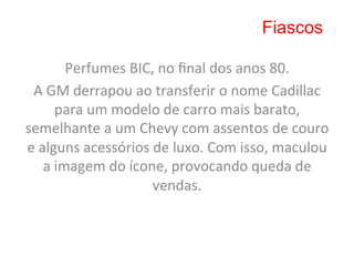 Fiascos

             Perfumes	
  BIC,	
  no	
  ﬁnal	
  dos	
  anos	
  80.	
  
 A	
  GM	
  derrapou	
  ao	
  transferir	
  o	
  nome	
  Cadillac	
  
           para	
  um	
  modelo	
  de	
  carro	
  mais	
  barato,	
  
semelhante	
  a	
  um	
  Chevy	
  com	
  assentos	
  de	
  couro	
  
e	
  alguns	
  acessórios	
  de	
  luxo.	
  Com	
  isso,	
  maculou	
  
      a	
  imagem	
  do	
  ícone,	
  provocando	
  queda	
  de	
  
                               vendas.	
  	
  
                                     	
  
 