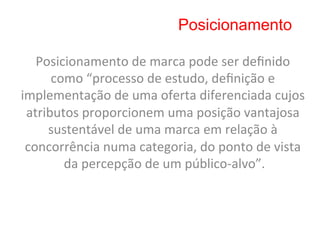 Posicionamento

   Posicionamento	
  de	
  marca	
  pode	
  ser	
  deﬁnido	
  
      como	
  “processo	
  de	
  estudo,	
  deﬁnição	
  e	
  
implementação	
  de	
  uma	
  oferta	
  diferenciada	
  cujos	
  
 atributos	
  proporcionem	
  uma	
  posição	
  vantajosa	
  
     sustentável	
  de	
  uma	
  marca	
  em	
  relação	
  à	
  
 concorrência	
  numa	
  categoria,	
  do	
  ponto	
  de	
  vista	
  
        da	
  percepção	
  de	
  um	
  público-­‐alvo”.	
  
 