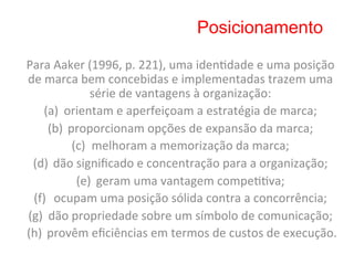 Posicionamento

Para	
  Aaker	
  (1996,	
  p.	
  221),	
  uma	
  iden8dade	
  e	
  uma	
  posição	
  
de	
  marca	
  bem	
  concebidas	
  e	
  implementadas	
  trazem	
  uma	
  
                 série	
  de	
  vantagens	
  à	
  organização:	
    	
  
     (a)  orientam	
  e	
  aperfeiçoam	
  a	
  estratégia	
  de	
  marca;	
             	
  
      (b)  proporcionam	
  opções	
  de	
  expansão	
  da	
  marca;	
              	
  
            (c)  melhoram	
  a	
  memorização	
  da	
  marca;	
               	
  
 (d)  dão	
  signiﬁcado	
  e	
  concentração	
  para	
  a	
  organização;	
                   	
  
             (e)  geram	
  uma	
  vantagem	
  compe88va;	
               	
  
 (f)  ocupam	
  uma	
  posição	
  sólida	
  contra	
  a	
  concorrência;	
                   	
  
(g)  dão	
  propriedade	
  sobre	
  um	
  símbolo	
  de	
  comunicação;	
                          	
  
(h)  provêm	
  eﬁciências	
  em	
  termos	
  de	
  custos	
  de	
  execução.                         	
  
 
