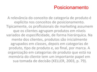 Posicionamento

 A	
  relevância	
  do	
  conceito	
  de	
  categoria	
  de	
  produto	
  é	
  
        explícita	
  nos	
  conceitos	
  de	
  posicionamento.	
  
Tipicamente,	
  os	
  proﬁssionais	
  de	
  marke8ng	
  assumem	
  
        que	
  os	
  clientes	
  agrupam	
  produtos	
  em	
  níveis	
  
variados	
  de	
  especiﬁcidade,	
  de	
  forma	
  hierárquica.	
  Na	
  
       mente	
  dos	
  clientes,	
  produtos	
  são	
  inicialmente	
  
      agrupados	
  em	
  classes,	
  depois	
  em	
  categorias	
  de	
  
  produto,	
  8po	
  de	
  produto	
  e,	
  ao	
  ﬁnal,	
  por	
  marca.	
  A	
  
 organização	
  em	
  categorias	
  de	
  produto	
  que	
  está	
  na	
  
 memória	
  do	
  cliente	
  tem	
  um	
  importante	
  papel	
  em	
  
       sua	
  tomada	
  de	
  decisão	
  (KELLER,	
  2003,	
  p.	
  79).
                                                                       	
  
 