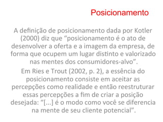Posicionamento

 A	
  deﬁnição	
  de	
  posicionamento	
  dada	
  por	
  Kotler	
  
      (2000)	
  diz	
  que	
  “posicionamento	
  é	
  o	
  ato	
  de	
  
desenvolver	
  a	
  oferta	
  e	
  a	
  imagem	
  da	
  empresa,	
  de	
  
forma	
  que	
  ocupem	
  um	
  lugar	
  dis8nto	
  e	
  valorizado	
  
         nas	
  mentes	
  dos	
  consumidores-­‐alvo”.                     	
  
      Em	
  Ries	
  e	
  Trout	
  (2002,	
  p.	
  2),	
  a	
  essência	
  do	
  
        posicionamento	
  consiste	
  em	
  aceitar	
  as	
  
percepções	
  como	
  realidade	
  e	
  então	
  reestruturar	
  
       essas	
  percepções	
  a	
  ﬁm	
  de	
  criar	
  a	
  posição	
  
desejada:	
  “[...]	
  é	
  o	
  modo	
  como	
  você	
  se	
  diferencia	
  
           na	
  mente	
  de	
  seu	
  cliente	
  potencial”.         	
  
 
