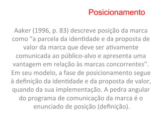 Posicionamento

 Aaker	
  (1996,	
  p.	
  83)	
  descreve	
  posição	
  da	
  marca	
  
como	
  “a	
  parcela	
  da	
  iden8dade	
  e	
  da	
  proposta	
  de	
  
       valor	
  da	
  marca	
  que	
  deve	
  ser	
  a8vamente	
  
     comunicada	
  ao	
  público-­‐alvo	
  e	
  apresenta	
  uma	
  
 vantagem	
  em	
  relação	
  às	
  marcas	
  concorrentes”.	
  
Em	
  seu	
  modelo,	
  a	
  fase	
  de	
  posicionamento	
  segue	
  
à	
  deﬁnição	
  da	
  iden8dade	
  e	
  da	
  proposta	
  de	
  valor,	
  
quando	
  da	
  sua	
  implementação.	
  A	
  pedra	
  angular	
  
      do	
  programa	
  de	
  comunicação	
  da	
  marca	
  é	
  o	
  
              enunciado	
  de	
  posição	
  (deﬁnição).     	
  
 