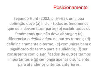 Posicionamento

     Segundo	
  Hunt	
  (2002,	
  p.	
  64-­‐65),	
  uma	
  boa	
  
  deﬁnição	
  deve	
  (a)	
  incluir	
  todos	
  os	
  fenômenos	
  
que	
  dela	
  devam	
  fazer	
  parte;	
  (b)	
  excluir	
  todos	
  os	
  
       fenômenos	
  que	
  não	
  deva	
  abranger;	
  (c)	
  
 diferenciar	
  o	
  deﬁniendum	
  de	
  outros	
  termos;	
  (d)	
  
deﬁnir	
  claramente	
  o	
  termo;	
  (e)	
  comunicar	
  bem	
  o	
  
  signiﬁcado	
  do	
  termo	
  para	
  a	
  audiência;	
  (f)	
  ser	
  
consistente	
  com	
  o	
  signiﬁcados	
  de	
  outros	
  termos	
  
 importantes	
  e	
  (g)	
  ser	
  longa	
  apenas	
  o	
  suﬁciente	
  
         para	
  atender	
  os	
  critérios	
  anteriores.     	
  
 