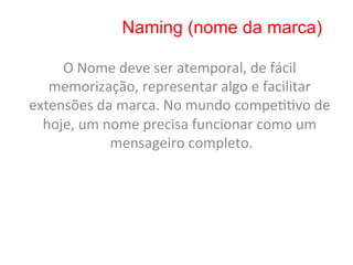 Naming (nome da marca)

     O	
  Nome	
  deve	
  ser	
  atemporal,	
  de	
  fácil	
  
   memorização,	
  representar	
  algo	
  e	
  facilitar	
  
extensões	
  da	
  marca.	
  No	
  mundo	
  compe88vo	
  de	
  
  hoje,	
  um	
  nome	
  precisa	
  funcionar	
  como	
  um	
  
                  mensageiro	
  completo.     	
  
 