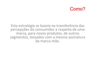 Como?


Esta	
  estratégia	
  se	
  baseia	
  na	
  transferência	
  das	
  
percepções	
  do	
  consumidor	
  a	
  respeito	
  de	
  uma	
  
   marca,	
  para	
  novos	
  produtos,	
  de	
  outros	
  
segmentos,	
  lançados	
  com	
  a	
  mesma	
  assinatura	
  
                     da	
  marca-­‐mãe.	
  
 