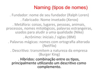 Naming (tipos de nomes)
     .	
  Fundador:	
  nome	
  de	
  seu	
  fundador	
  (Ralph	
  Loren)                    	
  
                       .	
  Fabricado:	
  Nome	
  invetado	
  (Xerox)             	
  
           .	
  Metáfora:	
  coisas,	
  lugares,	
  pessoas,	
  animais,	
  
processos,	
  nomes	
  mitológicos,	
  palavras	
  estrangeiras,	
  
                usados	
  para	
  aludir	
  a	
  uma	
  qualidade	
  (Nike)            	
  
                            .	
  Acrônimo:	
  iniciais	
  /	
  siglas	
  (IBM)
                                                                             	
  
 .	
  Palavras	
  mágicas:	
  nomes	
  com	
  ortograﬁa	
  alterada	
  
                                             (NetFlix)    	
  
      .	
  Descri8vo:	
  transmitem	
  a	
  natureza	
  da	
  empresa	
  
                                         (Burger	
  King)        	
  
                  .	
  Híbridos:	
  combinação	
  entre	
  os	
  8pos,	
  
          principalmente	
  u8lizando	
  um	
  descri8vo	
  como	
  
                                        complemento.                  	
  
 