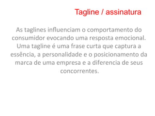 Tagline / assinatura

  As	
  taglines	
  inﬂuenciam	
  o	
  comportamento	
  do	
  
consumidor	
  evocando	
  uma	
  resposta	
  emocional.	
  
  Uma	
  tagline	
  é	
  uma	
  frase	
  curta	
  que	
  captura	
  a	
  
essência,	
  a	
  personalidade	
  e	
  o	
  posicionamento	
  da	
  
 marca	
  de	
  uma	
  empresa	
  e	
  a	
  diferencia	
  de	
  seus	
  
                          concorrentes.       	
  
 