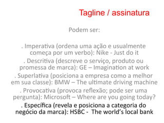 Tagline / assinatura

                                    Podem	
  ser:    	
  
                                            	
  
        .	
  Impera8va	
  (ordena	
  uma	
  ação	
  e	
  usualmente	
  
                  começa	
  por	
  um	
  verbo):	
  Nike	
  -­‐	
  Just	
  do	
  it
                                                                                  	
  
            .	
  Descri8va	
  (descreve	
  o	
  serviço,	
  produto	
  ou	
  
       promessa	
  de	
  marca):	
  GE	
  –	
  Imagina8on	
  at	
  work                	
  
 .	
  Superla8va	
  (posiciona	
  a	
  empresa	
  como	
  a	
  melhor	
  
em	
  sua	
  classe):	
  BMW	
  –	
  The	
  ul8mate	
  driving	
  machine                             	
  
       .	
  Provoca8va	
  (provoca	
  reﬂexão;	
  pode	
  ser	
  uma	
  
 pergunta):	
  Microso•	
  –	
  Where	
  are	
  you	
  going	
  today?                           	
  
        .	
  Especíﬁca	
  (revela	
  e	
  posiciona	
  a	
  categoria	
  do	
  
  negócio	
  da	
  marca):	
  HSBC	
  -­‐	
  	
  The	
  world’s	
  local	
  bank            	
  
                                            	
  
 