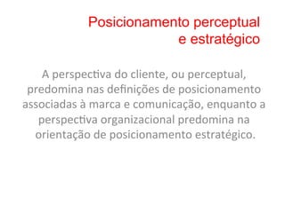 Posicionamento perceptual
                             e estratégico

    A	
  perspec8va	
  do	
  cliente,	
  ou	
  perceptual,	
  
 predomina	
  nas	
  deﬁnições	
  de	
  posicionamento	
  
associadas	
  à	
  marca	
  e	
  comunicação,	
  enquanto	
  a	
  
   perspec8va	
  organizacional	
  predomina	
  na	
  
  orientação	
  de	
  posicionamento	
  estratégico.           	
  
 
