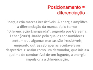 Posicionamento =
                                          diferenciação
Energia	
  cria	
  marcas	
  irresis„veis.	
  A	
  energia	
  ampliﬁca	
  
        a	
  diferenciação	
  da	
  marca,	
  daí	
  o	
  termo	
  
 “Diferenciação	
  Energizada”,	
  sugerida	
  por	
  Gerzema;	
  
   Lebar	
  (2009).	
  Razão	
  pela	
  qual	
  os	
  consumidores	
  
    sentem	
  que	
  algumas	
  marcas	
  são	
  irresis„veis,	
  
      enquanto	
  outras	
  são	
  apenas	
  aceitáveis	
  ou	
  
desprezíveis.	
  Assim	
  como	
  um	
  detonador,	
  que	
  inicia	
  a	
  
  queima	
  de	
  combus„vel	
  de	
  um	
  foguete,	
  a	
  energia	
  
                   impulsiona	
  a	
  diferenciação.       	
  
 