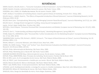 REFERÊNCIAS	
  
AAKER,	
  David	
  A.;	
  KELLER,	
  Kevin	
  L.;	
  “Consumer	
  Evalua8ons	
  of	
  Brand	
  Extensions”;	
  Journal	
  of	
  Marke8ng,	
  Vol.	
  54	
  (January	
  1990),	
  27-­‐51.	
  
AAKER,	
  David	
  A.	
  Criando	
  e	
  administrando	
  marcas	
  de	
  sucesso.	
  São	
  Paulo:	
  Futura,	
  1996.	
  	
  
GERZEMA,	
  John;	
  LEBAR,	
  Ed.	
  A	
  bolha	
  das	
  marcas.	
  Rio	
  de	
  Janeiro:	
  Elsevier,	
  2009.	
  
HUNT,	
  Shelby	
  D.	
  Founda8ons	
  of	
  marke8ng	
  theory:	
  toward	
  a	
  general	
  theory	
  of	
  marke8ng.	
  Armonk:	
  M.	
  E.	
  Sharp,	
  2002.	
  	
  
KELLER,	
  Kevin	
  L.;	
  AAKER,	
  David	
  A.;	
  “The	
  Eﬀects	
  of	
  Sequen8al	
  Introduc8on	
  of	
  Brand	
  Extensions”;	
  Journal	
  of	
  Marke8ng	
  Research,	
  Vol	
  29	
  
(February	
  1992),	
  35-­‐50.	
  
KELLER,	
  Kevin	
  Lane;	
  “Conceptualizing,	
  Measuring,	
  and	
  Managing	
  Customer-­‐Based	
  Brand	
  Equity”;	
  Journal	
  of	
  Marke8ng,	
  Vol	
  57	
  (1),	
  Jan.	
  1993.	
  
KELLER,	
  Kevin	
  L.	
  Strategic	
  Brand	
  management:	
  building,	
  measuring	
  and	
  managing	
  brand	
  	
  
equity.	
  2nd	
  ed.	
  Upper	
  Saddle	
  River:	
  Pren8ce	
  Hall,	
  2003.	
  
MITCHELL,	
  Vicent-­‐Wayne;	
  “Consumer	
  Perceived	
  Risk:	
  Conceptualiza8ons	
  and	
  Models;	
  European	
  Journal	
  of	
  Marke8ng;	
  Vol.	
  33	
  (1/2),	
  1999,	
  
163-­‐195.	
  
SCHULTZ,	
  Don	
  E.;	
  “Understanding	
  and	
  Measuring	
  Brand	
  Equity”,	
  Marke8ng	
  Management,	
  Spring	
  2000,	
  8-­‐9.	
  
STONE,	
  Robert	
  N.;	
  GRONHAUG,	
  Kjell;	
  “Perceived	
  Risk:	
  Further	
  Considera8ons	
  for	
  the	
  Marke8ng	
  Discipline”;	
  European	
  Journal	
  of	
  Marke8ng,	
  
Vol.	
  27	
  (3),	
  1993,	
  39-­‐50.	
  
SWAMINATHAN,	
  Vanitha;	
  FOX,	
  Richard	
  J.;	
  REDDY,	
  Srinivas	
  K.;	
  “The	
  Impact	
  of	
  Brand	
  Extension	
  on	
  Choice”;	
  Journal	
  of	
  Marke8ng,	
  Vol.	
  65	
  
(October	
  2001),	
  1-­‐15.	
  
WILKIE,	
  William	
  L.;	
  Consumer	
  Behavior;	
  John	
  Wiley	
  &	
  Sons,	
  New	
  York,	
  1994.	
  
ZHANG,	
  Shi;	
  SOOD,	
  Sanjay;	
  ““Deep”	
  and	
  “Surface”	
  Cues:	
  Brand	
  Extension	
  Evalua8ons	
  by	
  Children	
  and	
  Adults”;	
  Journal	
  of	
  Consumer	
  
Research,	
  Vol	
  29	
  (June	
  2002),	
  129-­‐141.	
  
KOTLER,	
  Philip.	
  Administração	
  de	
  Marke8ng.	
  São	
  Paulo:	
  Atlas,	
  2000.	
  
KOTLER,	
  Philip.	
  Marke8ng	
  para	
  o	
  Século	
  XXI.	
  São	
  Paulo:	
  Futura	
  2003.	
  
HARVARD	
  BUSINESS	
  REVIEW	
  (Org.).	
  Administração	
  de	
  marcas.	
  Rio	
  de	
  Janeiro:	
  Campus,	
  2000.	
  
KOTLER,	
  Philip;	
  ARMSTRONG,	
  Gary.	
  Princípios	
  de	
  marke8ng.	
  Rio	
  de	
  Janeiro:	
  Pren8ce-­‐Hall	
  do	
  Brasil,	
  1993.	
  
RIES,	
  Al;	
  RIES,	
  Laura.	
  As	
  22	
  consagradas	
  leis	
  de	
  marcas.	
  São	
  Paulo:	
  Makron	
  Books,	
  2000.	
  
RIES,	
  Al;	
  TROUT,	
  Jack.	
  Posicionamento:	
  a	
  batalha	
  por	
  sua	
  mente.	
  20a	
  ed.	
  São	
  Paulo:	
  Makron	
  Books,	
  2002.	
  	
  
SOUZA,	
  Marcos	
  Gouvêa	
  de.	
  Marca	
  e	
  distribuição.	
  São	
  Paulo:	
  Makon	
  Books,	
  1993.	
  
TROUT,	
  Jack;	
  RIVKIN,	
  Steve.	
  O	
  novo	
  posicionamento.	
  São	
  Paulo:	
  Makron	
  Books,	
  1996.	
  
UPSHAW,	
  Lynn	
  B.	
  Building	
  brand	
  iden8ty:	
  a	
  strategy	
  for	
  success	
  in	
  a	
  hos8le	
  marketplace.	
  New	
  York:	
  John	
  Wiley	
  &	
  Sons,	
  1999.	
  	
  
WEILBACHER,	
  William	
  M.	
  Marke8ng	
  de	
  marcas.	
  São	
  Paulo:	
  Makron	
  Books,	
  1994.	
  
WHEELER,	
  Alina.	
  Design	
  de	
  iden8dade	
  da	
  marca.	
  Porto	
  Alegre:	
  Bookman,	
  2008.	
  
 