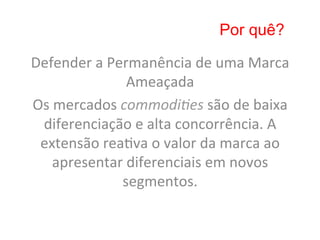 Por quê?

Defender	
  a	
  Permanência	
  de	
  uma	
  Marca	
  
                    Ameaçada	
  	
  
Os	
  mercados	
  commodi&es	
  são	
  de	
  baixa	
  
 diferenciação	
  e	
  alta	
  concorrência.	
  A	
  
 extensão	
  rea8va	
  o	
  valor	
  da	
  marca	
  ao	
  
     apresentar	
  diferenciais	
  em	
  novos	
  
                   segmentos.	
  
 