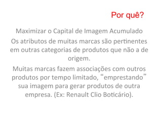 Por quê?
 Maximizar	
  o	
  Capital	
  de	
  Imagem	
  Acumulado	
  
Os	
  atributos	
  de	
  muitas	
  marcas	
  são	
  per8nentes	
  
em	
  outras	
  categorias	
  de	
  produtos	
  que	
  não	
  a	
  de	
  
                            origem.	
  
 Muitas	
  marcas	
  fazem	
  associações	
  com	
  outros	
  
produtos	
  por	
  tempo	
  limitado,	
  “emprestando”	
  
  sua	
  imagem	
  para	
  gerar	
  produtos	
  de	
  outra	
  
        empresa.	
  (Ex:	
  Renault	
  Clio	
  Bo8cário).	
  
 