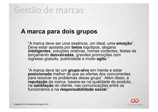 Gestão	
  de	
  marcas	
  

        A marca para dois grupos
                “A marca deve ser uma essência, um ideal, uma emoção”.
                Deve estar apoiada por belos logotipos, slogans
                inteligentes, soluções criativas, nomes cortantes, festas de
                lançamento desvairadas, grandes promoções com
                ingresso gratuito, publicidade e muito agito.”

                “A marca deve ter um grupo-alvo em mente e estar
                posicionada melhor do que as ofertas dos concorrentes
                para resolver os problemas desse grupo”. Além disso, a
                reputação da marca, baseia-se na qualidade do produto,
                na satisfação do cliente, nas comunicações entre os
                funcionários e na responsabilidade social.”


Copyright © Prof. Alexandre Rodriguez 2012
 