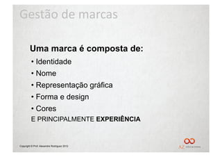 Gestão	
  de	
  marcas	
  

        Uma marca é composta de:
         •  Identidade
         •  Nome
         •  Representação gráfica
         •  Forma e design
         •  Cores
         E PRINCIPALMENTE EXPERIÊNCIA


Copyright © Prof. Alexandre Rodriguez 2012
 