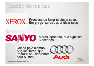 Gestão	
  de	
  marcas	
  

                                             Processo de fazer cópias a seco.
                                             Em grego “xeros”, quer dizer seco



                                                   Marca japonesa, que significa
                                                   3 oceanos

                 Criada pelo alemão
                 August Horch, que
                 traduziu seu sobrenome
                 para o latim
Copyright © Prof. Alexandre Rodriguez 2012
 