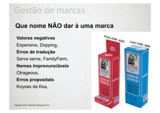 Gestão	
  de	
  marcas	
  
 Que nome NÃO dar à uma marca
  Valores negativos
  Expensive, Dopping,
  Erros de tradução
  Serve serve, FamilyFarm,
  Nomes impronunciáveis
  Otrageous,
  Erros propositais
  Koysas da Ksa,


Copyright © Prof. Alexandre Rodriguez 2012
 