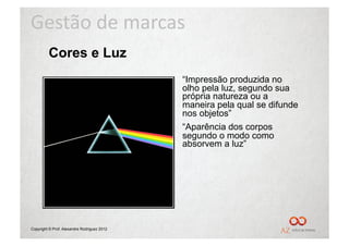 Gestão	
  de	
  marcas	
  
         Cores e Luz
                                             “Impressão produzida no
                                             olho pela luz, segundo sua
                                             própria natureza ou a
                                             maneira pela qual se difunde
                                             nos objetos”
                                             “Aparência dos corpos
                                             segundo o modo como
                                             absorvem a luz”




Copyright © Prof. Alexandre Rodriguez 2012
 