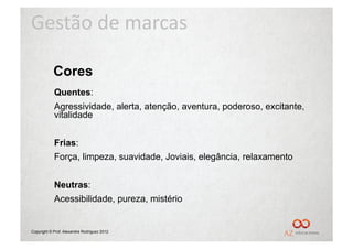 Gestão	
  de	
  marcas	
  

            Cores
            Quentes:
            Agressividade, alerta, atenção, aventura, poderoso, excitante,
            vitalidade


            Frias:
            Força, limpeza, suavidade, Joviais, elegância, relaxamento


            Neutras:
            Acessibilidade, pureza, mistério


Copyright © Prof. Alexandre Rodriguez 2012
 