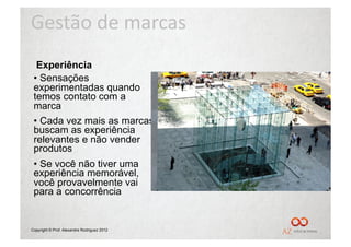 Gestão	
  de	
  marcas	
  
  Experiência
 •  Sensações
 experimentadas quando
 temos contato com a
 marca
 •  Cada vez mais as marcas
 buscam as experiência
 relevantes e não vender
 produtos
 •  Se você não tiver uma
 experiência memorável,
 você provavelmente vai
 para a concorrência


Copyright © Prof. Alexandre Rodriguez 2012
 