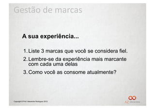 Gestão	
  de	
  marcas	
  

          A sua experiência...

           1. Liste 3 marcas que você se considera fiel.
           2. Lembre-se da experiência mais marcante
              com cada uma delas
           3. Como você as consome atualmente?




Copyright © Prof. Alexandre Rodriguez 2012
 