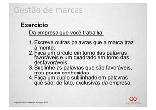 Gestão	
  de	
  marcas	
  
        Exercício
                  Da empresa que você trabalha:
                  1. Escreva outras palavras que a marca traz
                     à mente:
                  2. Faça um círculo em torno das palavras
                     favoráveis e um quadrado em torno das
                     desfavoráveis.
                  3. Sublinhe as palavras que são favoráveis,
                     mas pouco conhecidas
                  4. Faça um duplo sublinhado em palavras
                     que são, de fato, exclusivas da empresa.


Copyright © Prof. Alexandre Rodriguez 2012
 