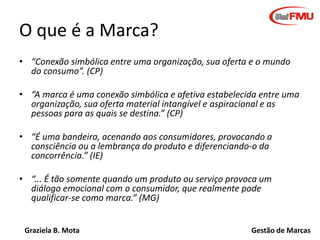 O que é a Marca?
• “Conexão simbólica entre uma organização, sua oferta e o mundo
do consumo”. (CP)
• “A marca é uma conexão simbólica e afetiva estabelecida entre uma
organização, sua oferta material intangível e aspiracional e as
pessoas para as quais se destina.” (CP)
• “É uma bandeira, acenando aos consumidores, provocando a
consciência ou a lembrança do produto e diferenciando-o da
concorrência.” (IE)
• “... É tão somente quando um produto ou serviço provoca um
diálogo emocional com o consumidor, que realmente pode
qualificar-se como marca.” (MG)
Graziela B. Mota

Gestão de Marcas

 