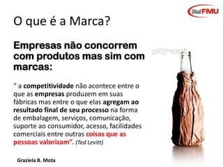 O que é a Marca?
Empresas não concorrem
com produtos mas sim com
marcas:
“ a competitividade não acontece entre o
que as empresas produzem em suas
fábricas mas entre o que elas agregam ao
resultado final de seu processo na forma
de embalagem, serviços, comunicação,
suporte ao consumidor, acesso, facilidades
comerciais entre outras coisas que as
pessoas valorizam”. (Ted Levitt)
Graziela B. Mota

Gestão de Marcas

 