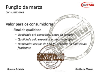 Função da marca
consumidores

Valor para os consumidores
– Sinal de qualidade
• Qualidade pré-concebida: antes da compra
• Qualidade pela experiência: após a compra
• Qualidades aceitas de boa-fé: depende da palavra do
fabricante

Graziela B. Mota

Gestão de Marcas

 